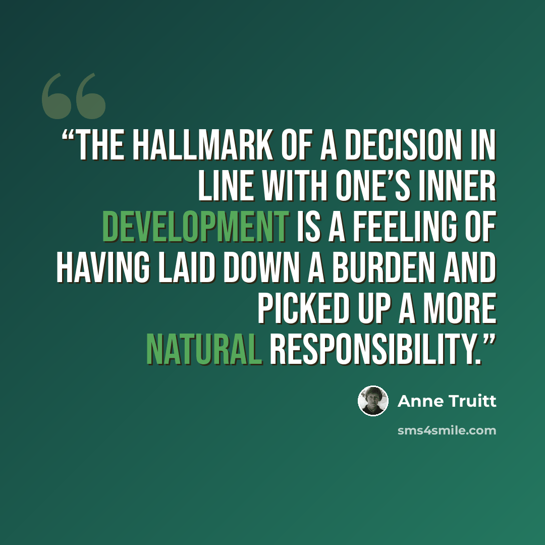 “The hallmark of a decision in line with one’s inner development is a feeling of having laid down a burden and picked up a more natural responsibility.” quote by Anne Truitt