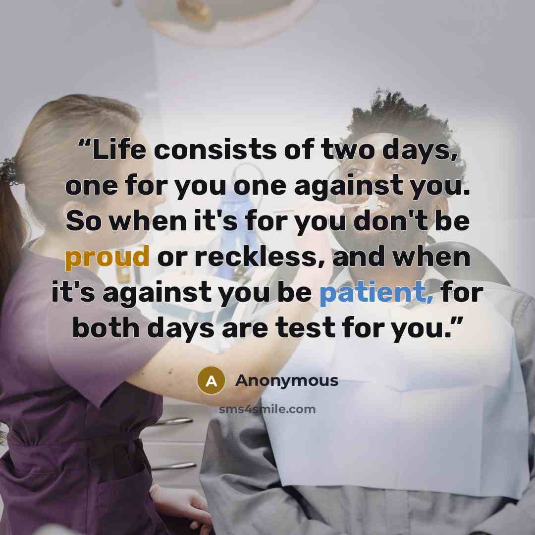 “Life consists of two days, one for you one against you. So when it's for you don't be proud or reckless, and when it's against you be patient, for both days are test for you.” quote by Anonymous