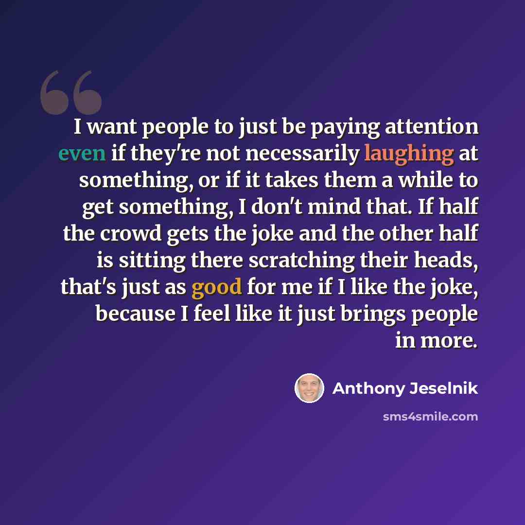 “I want people to just be paying attention even if they're not necessarily laughing at something, or if it takes them a while to get something, I don't mind that. If half the crowd gets the joke and the other half is sitting there scratching their heads, that's just as good for me if I like the…” quote by Anthony Jeselnik