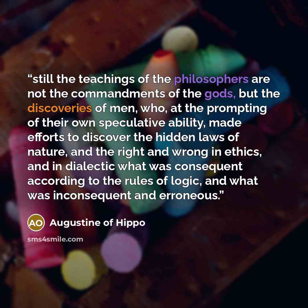 “still the teachings of the philosophers are not the commandments of the gods, but the discoveries of men, who, at the prompting of their own speculative ability, made efforts to discover the hidden laws of nature, and the right and wrong in ethics, and in dialectic what was consequent according to…” quote by Augustine of Hippo
