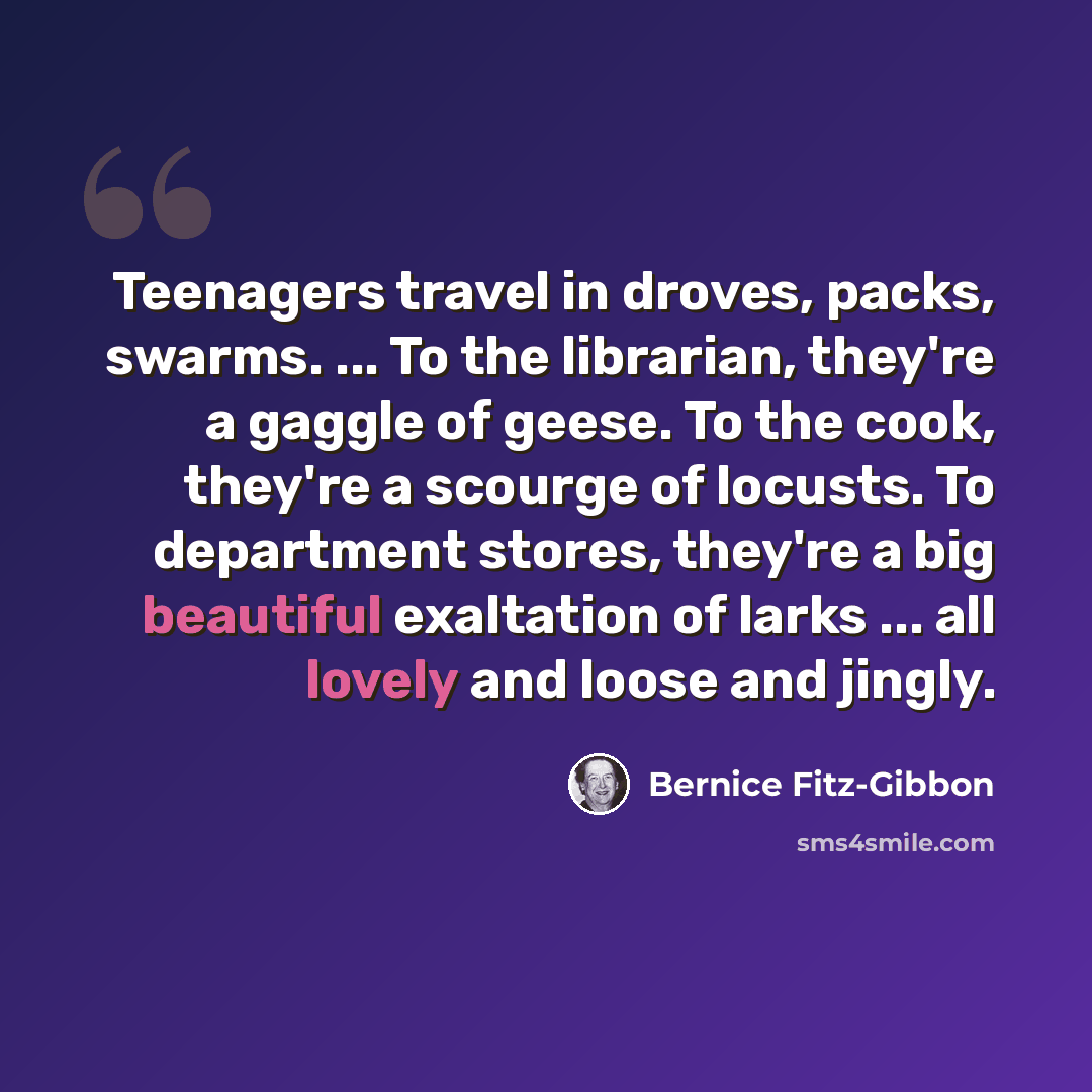 “Teenagers travel in droves, packs, swarms. ... To the librarian, they're a gaggle of geese. To the cook, they're a scourge of locusts. To department stores, they're a big beautiful exaltation of larks ... all lovely and loose and jingly.” quote by Bernice Fitz-Gibbon