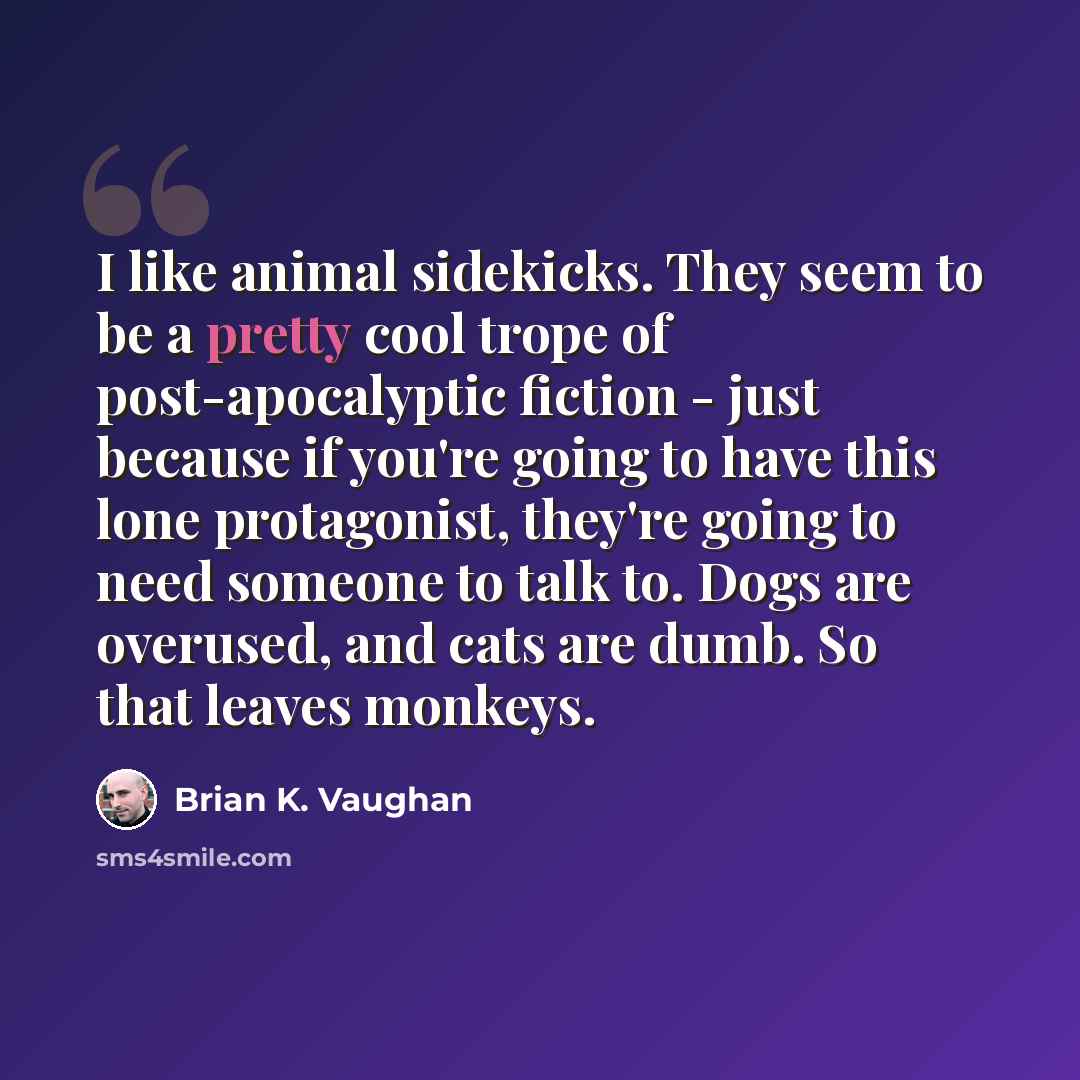“I like animal sidekicks. They seem to be a pretty cool trope of post-apocalyptic fiction - just because if you're going to have this lone protagonist, they're going to need someone to talk to. Dogs are overused, and cats are dumb. So that leaves monkeys.” quote by Brian K. Vaughan