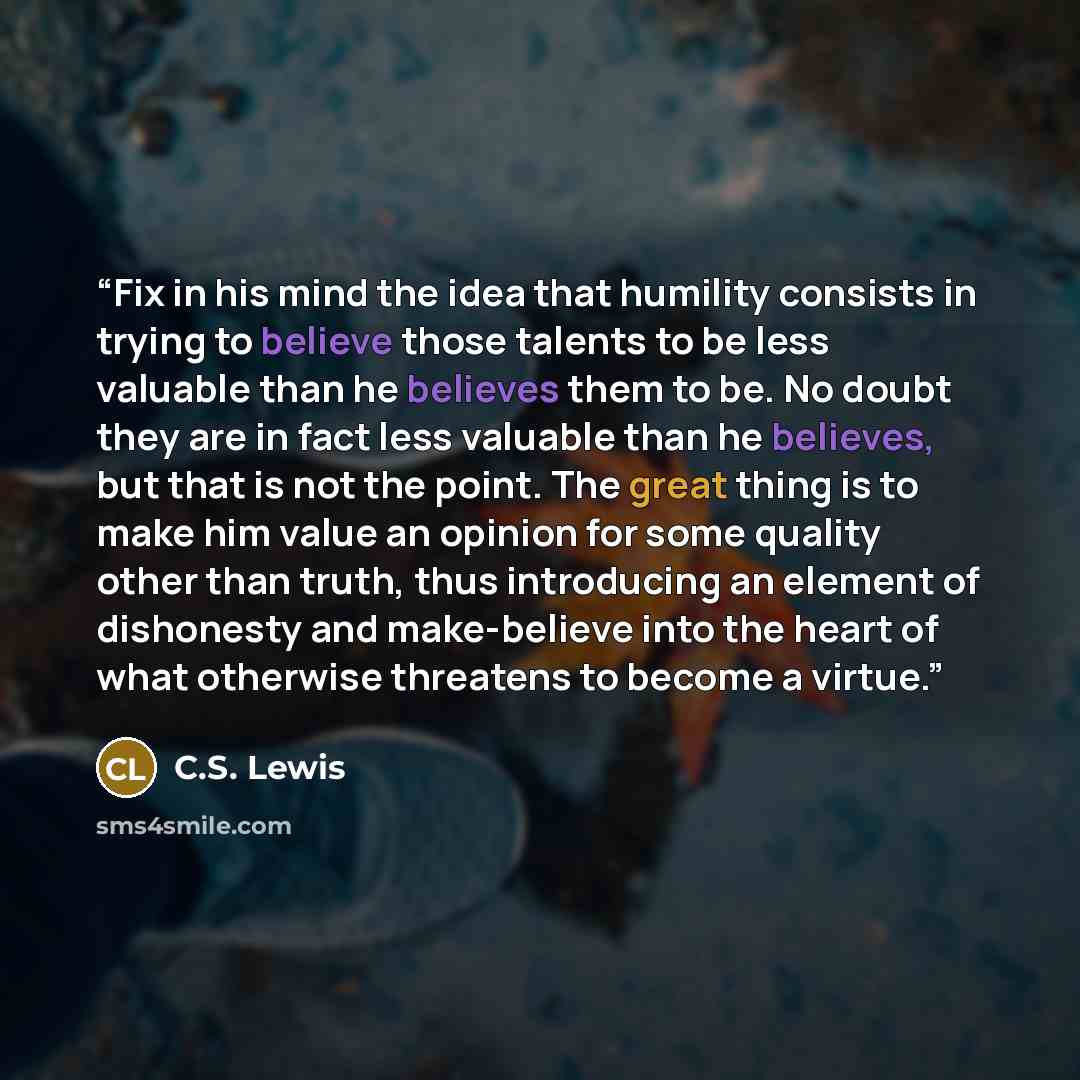 “Fix in his mind the idea that humility consists in trying to believe those talents to be less valuable than he believes them to be. No doubt they are in fact less valuable than he believes, but that is not the point. The great thing is to make him value an opinion for some quality other than…” quote by C.S. Lewis