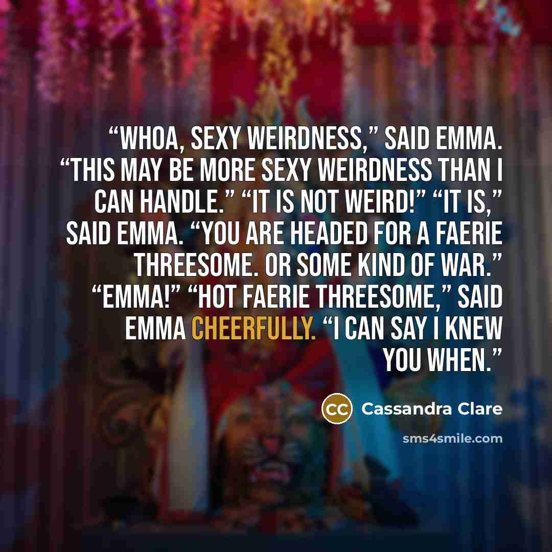 “Whoa, sexy weirdness,” said Emma. “This may be more sexy weirdness than I can handle.” “It is not weird!” “It is,” said Emma. “You are headed for a faerie threesome. Or some kind of war.” “Emma!” “Hot faerie threesome,” said Emma cheerfully. “I can say I knew you when.” quote by Cassandra Clare