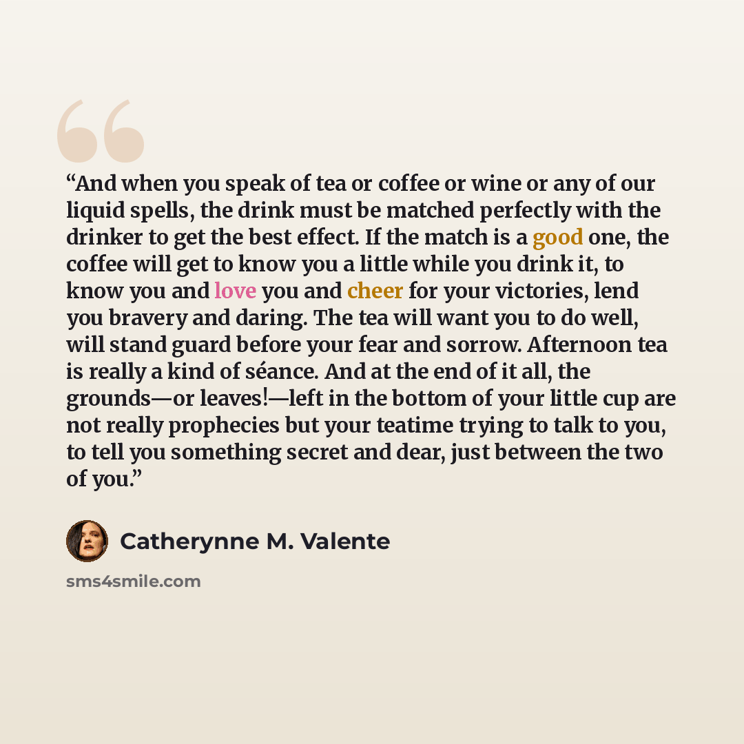 “And when you speak of tea or coffee or wine or any of our liquid spells, the drink must be matched perfectly with the drinker to get the best effect. If the match is a good one, the coffee will get to know you a little while you drink it, to know you and love you and cheer for your victories, lend…” quote by Catherynne M. Valente