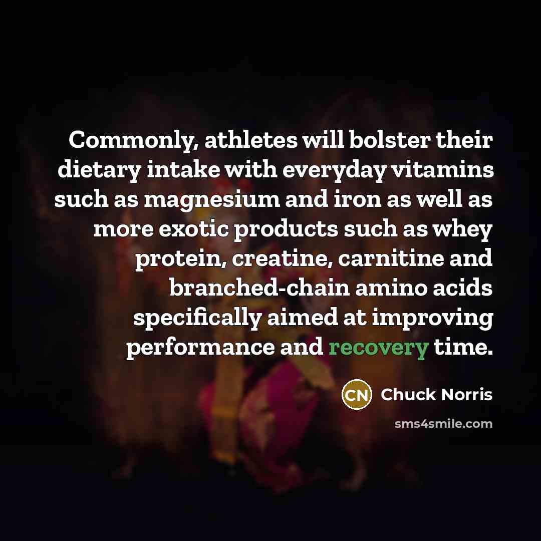 “Commonly, athletes will bolster their dietary intake with everyday vitamins such as magnesium and iron as well as more exotic products such as whey protein, creatine, carnitine and branched-chain amino acids specifically aimed at improving performance and recovery time.” quote by Chuck Norris