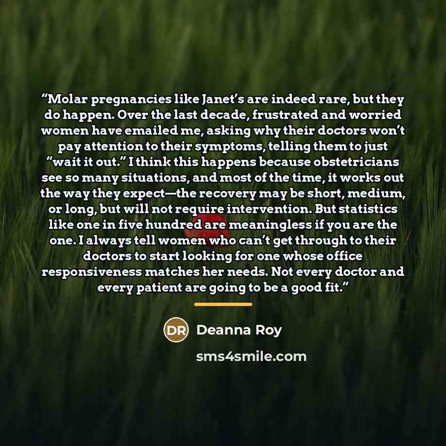 “Molar pregnancies like Janet’s are indeed rare, but they do happen. Over the last decade, frustrated and worried women have emailed me, asking why their doctors won’t pay attention to their symptoms, telling them to just “wait it out.” I think this happens because obstetricians see so many…” quote by Deanna Roy