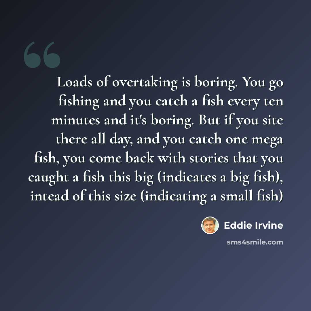 “Loads of overtaking is boring. You go fishing and you catch a fish every ten minutes and it's boring. But if you site there all day, and you catch one mega fish, you come back with stories that you caught a fish this big (indicates a big fish), intead of this size (indicating a small fish)” quote by Eddie Irvine