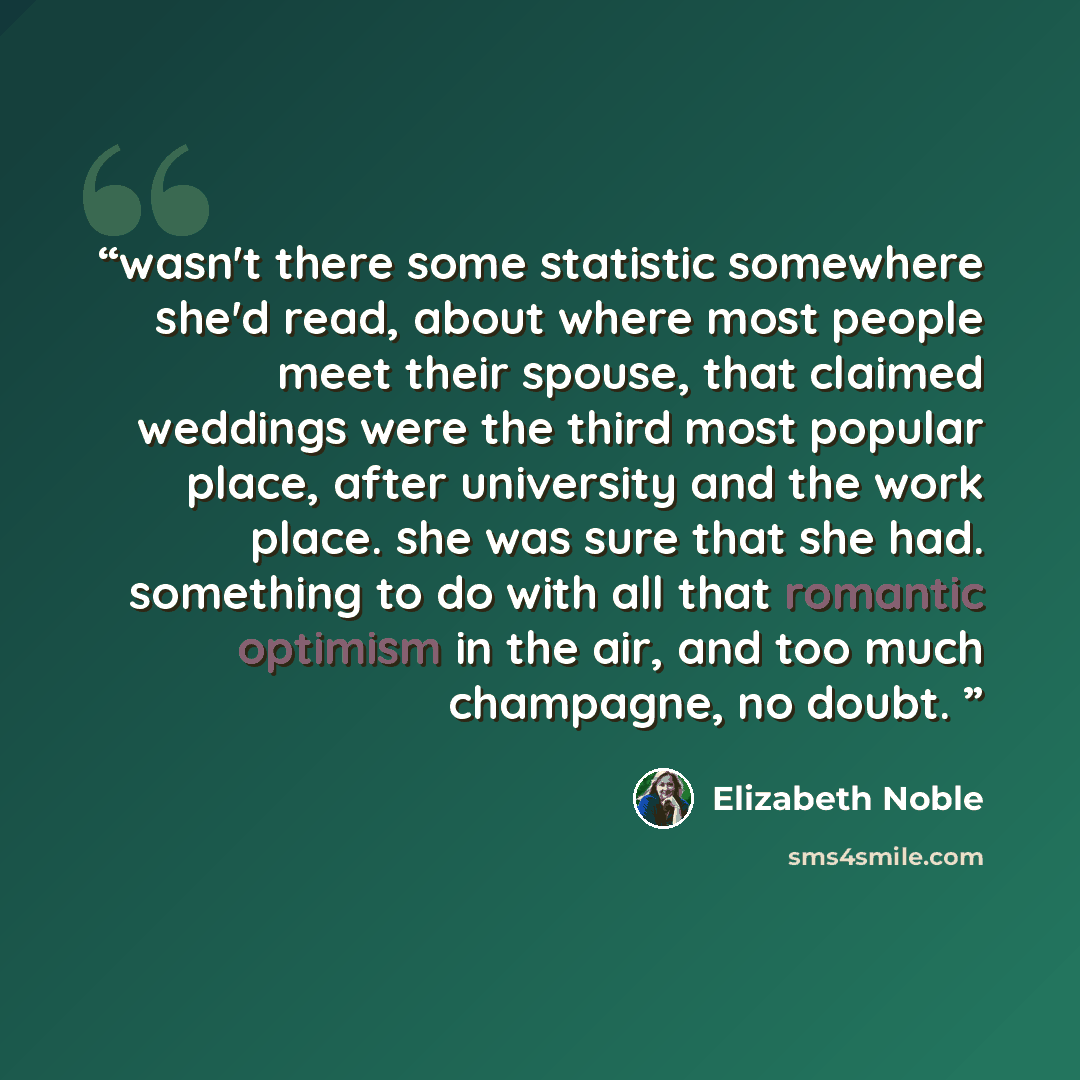 “wasn't there some statistic somewhere she'd read, about where most people meet their spouse, that claimed weddings were the third most popular place, after university and the work place. she was sure that she had. something to do with all that romantic optimism in the air, and too much champagne…” quote by Elizabeth Noble