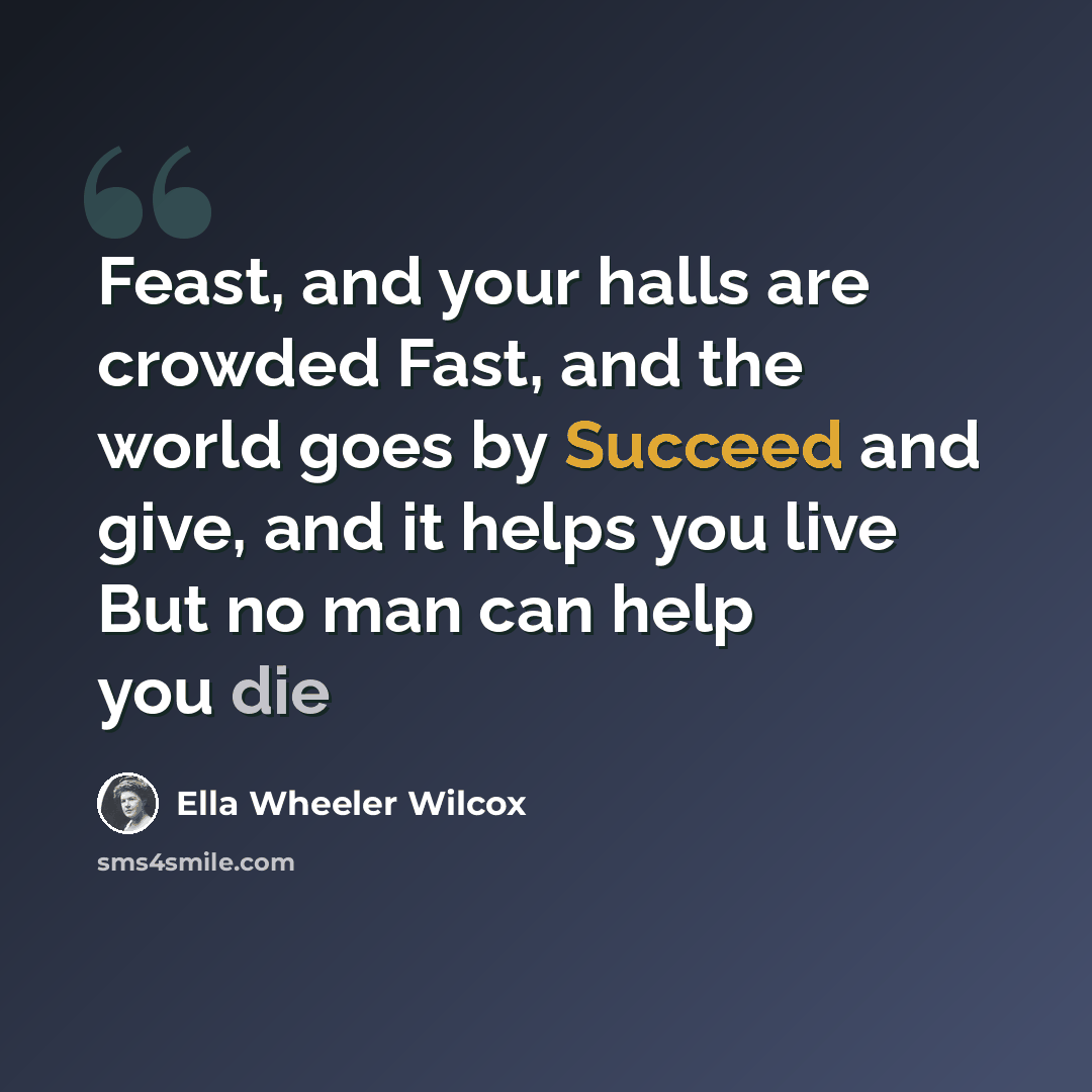 “Feast, and your halls are crowded Fast, and the world goes by Succeed and give, and it helps you live But no man can help you die” quote by Ella Wheeler Wilcox