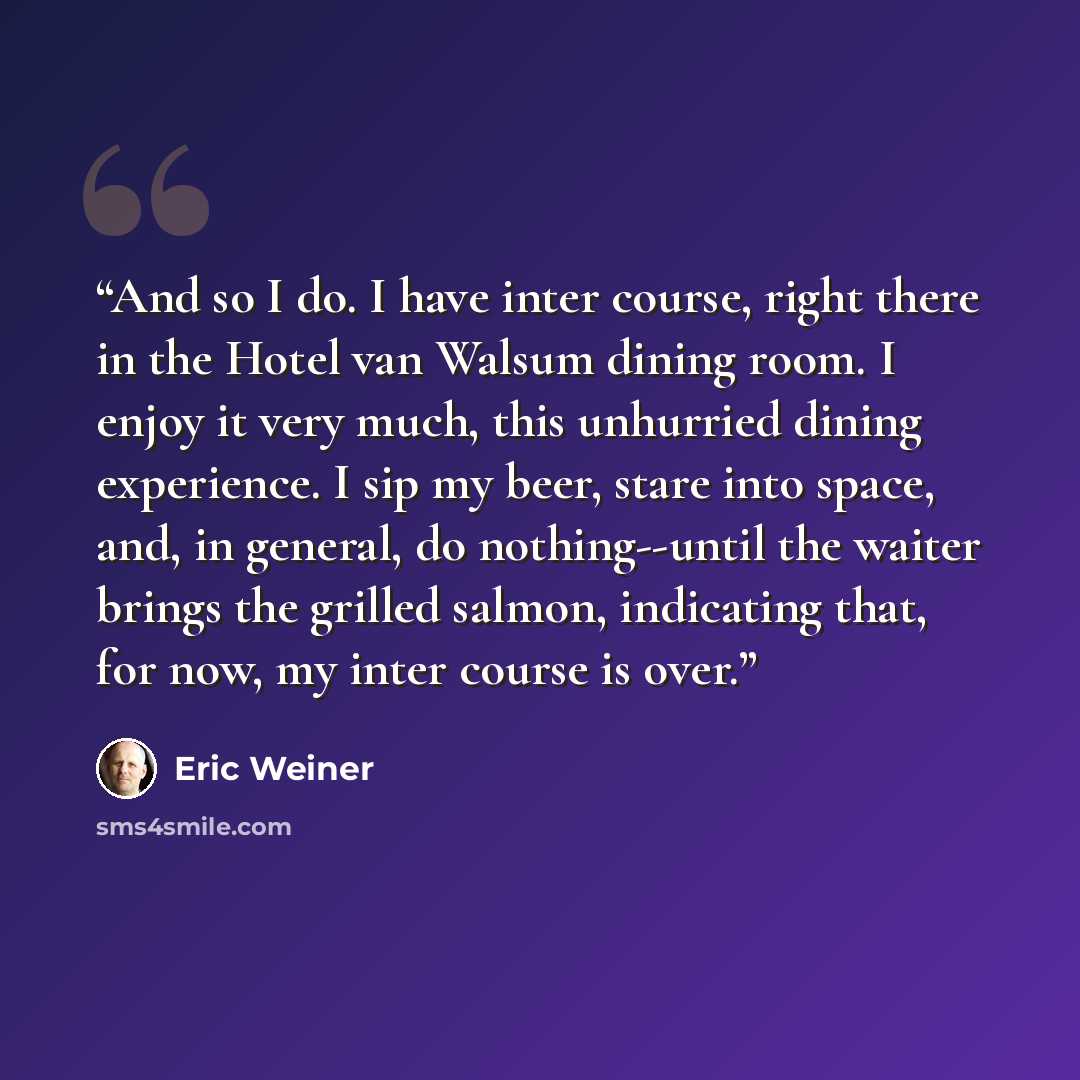 “And so I do. I have inter course, right there in the Hotel van Walsum dining room. I enjoy it very much, this unhurried dining experience. I sip my beer, stare into space, and, in general, do nothing--until the waiter brings the grilled salmon, indicating that, for now, my inter course is over.” quote by Eric Weiner