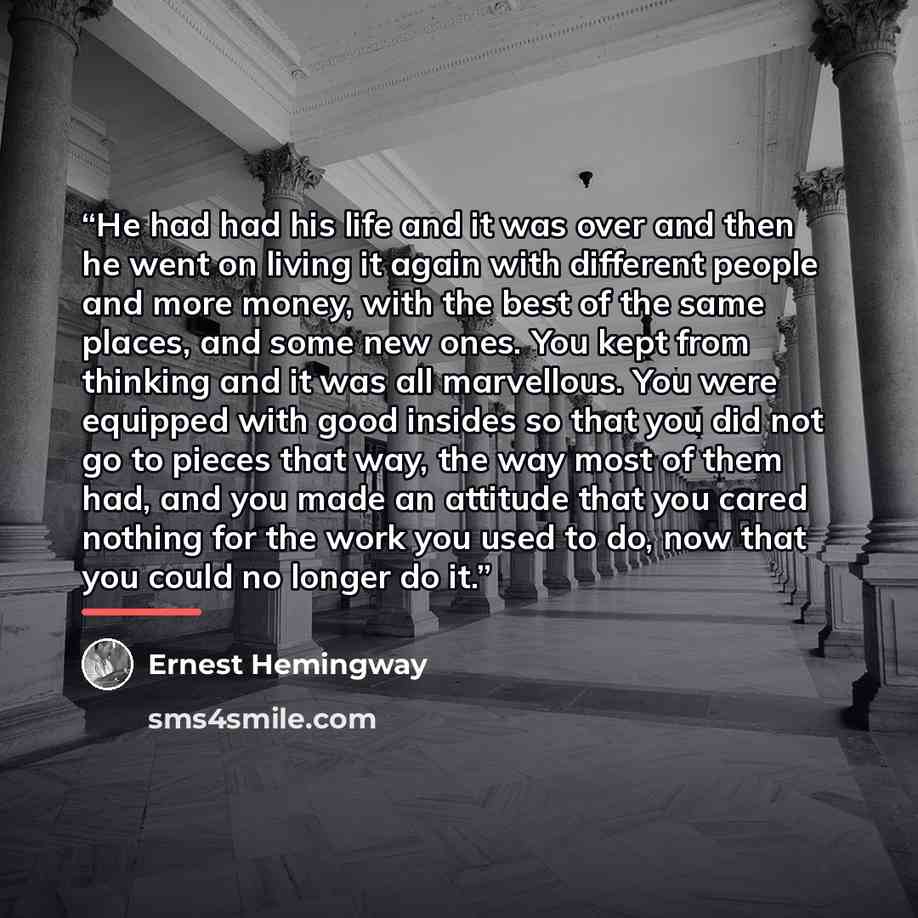“He had had his life and it was over and then he went on living it again with different people and more money, with the best of the same places, and some new ones. You kept from thinking and it was all marvellous. You were equipped with good insides so that you did not go to pieces that way, the…” quote by Ernest Hemingway