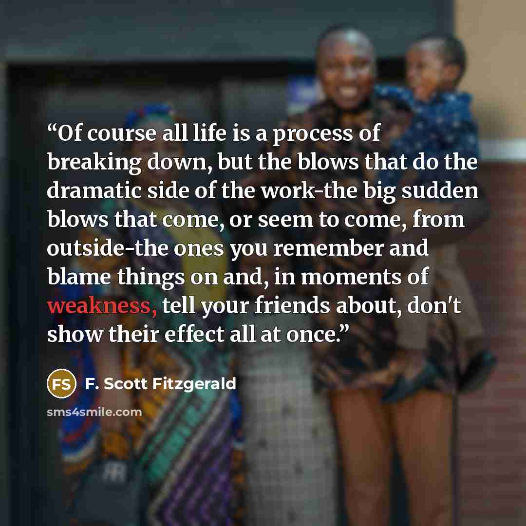 “Of course all life is a process of breaking down, but the blows that do the dramatic side of the work-the big sudden blows that come, or seem to come, from outside-the ones you remember and blame things on and, in moments of weakness, tell your friends about, don't show their effect all at once.” quote by F. Scott Fitzgerald