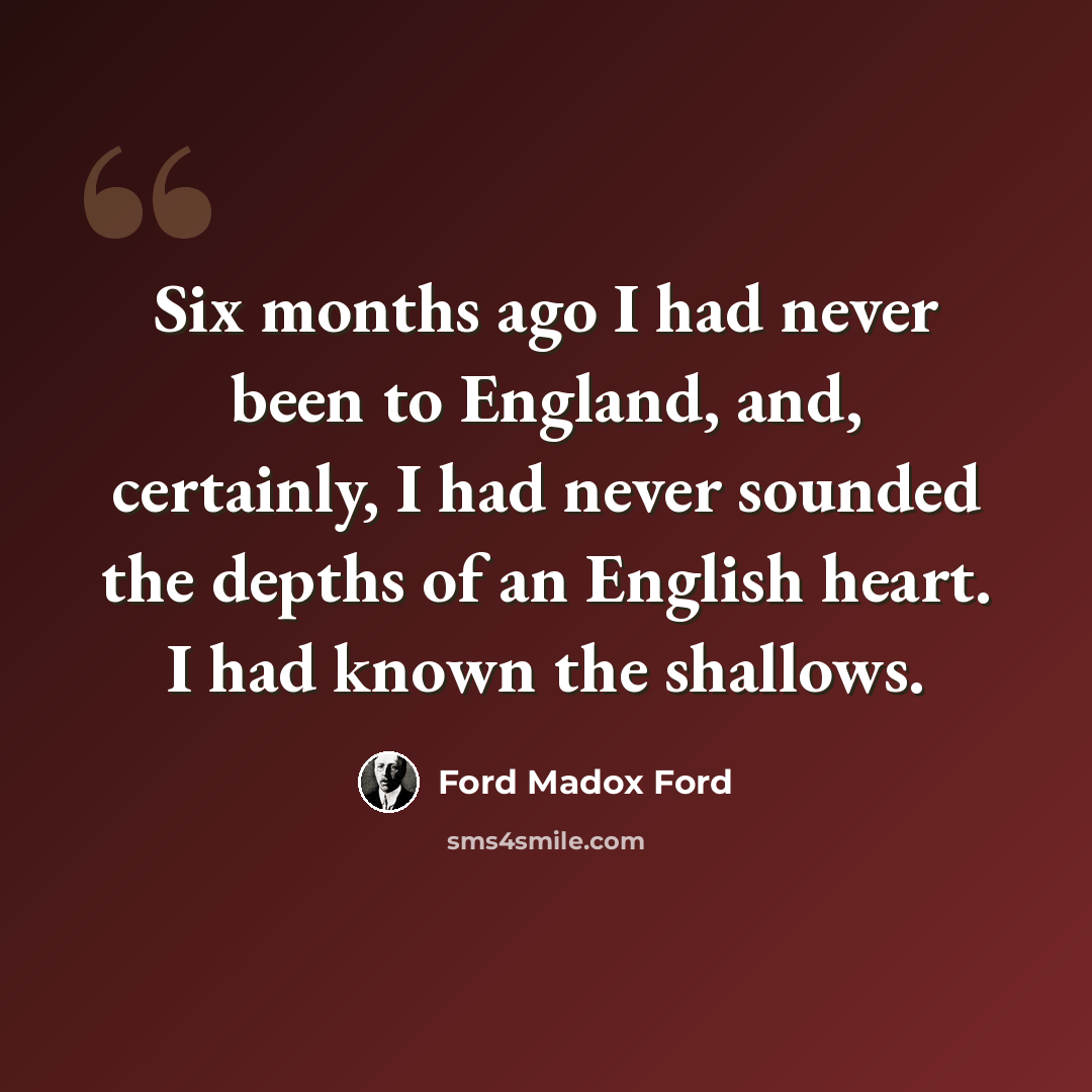 “Six months ago I had never been to England, and, certainly, I had never sounded the depths of an English heart. I had known the shallows.” quote by Ford Madox Ford