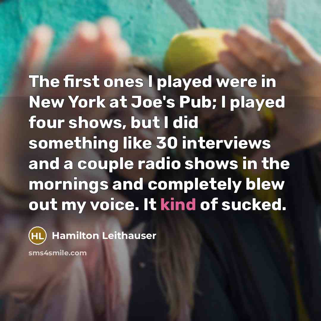 “The first ones I played were in New York at Joe's Pub; I played four shows, but I did something like 30 interviews and a couple radio shows in the mornings and completely blew out my voice. It kind of sucked.” quote by Hamilton Leithauser