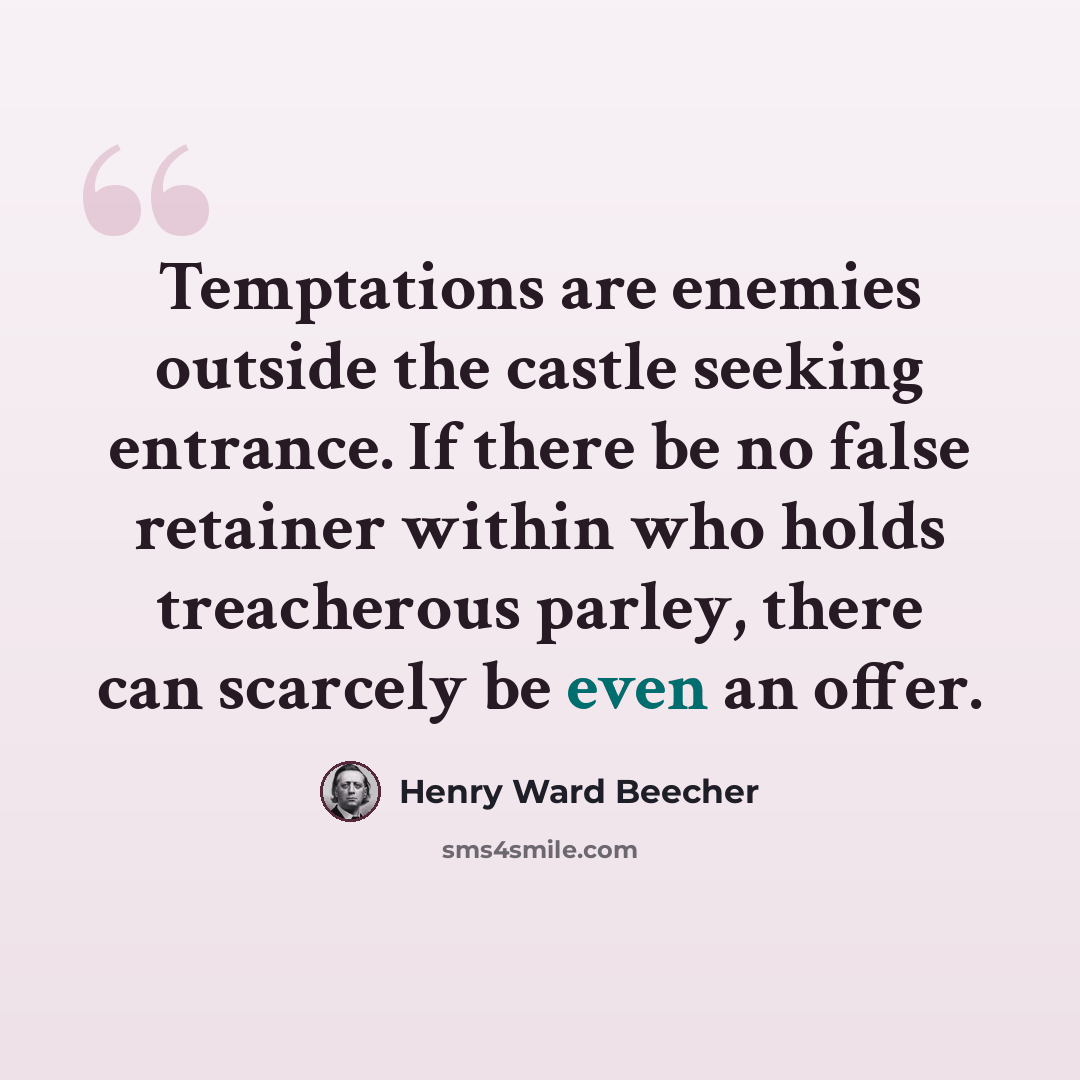 “Temptations are enemies outside the castle seeking entrance. If there be no false retainer within who holds treacherous parley, there can scarcely be even an offer.” quote by Henry Ward Beecher