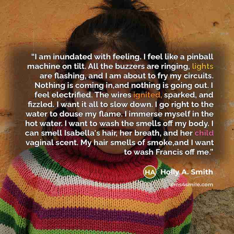 “I am inundated with feeling. I feel like a pinball machine on tilt. All the buzzers are ringing, lights are flashing, and I am about to fry my circuits. Nothing is coming in,and nothing is going out. I feel electrified. The wires ignited, sparked, and fizzled. I want it all to slow down. I go…” quote by Holly A. Smith