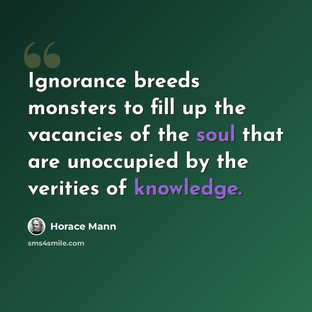 “Ignorance breeds monsters to fill up the vacancies of the soul that are unoccupied by the verities of knowledge.” quote by Horace Mann