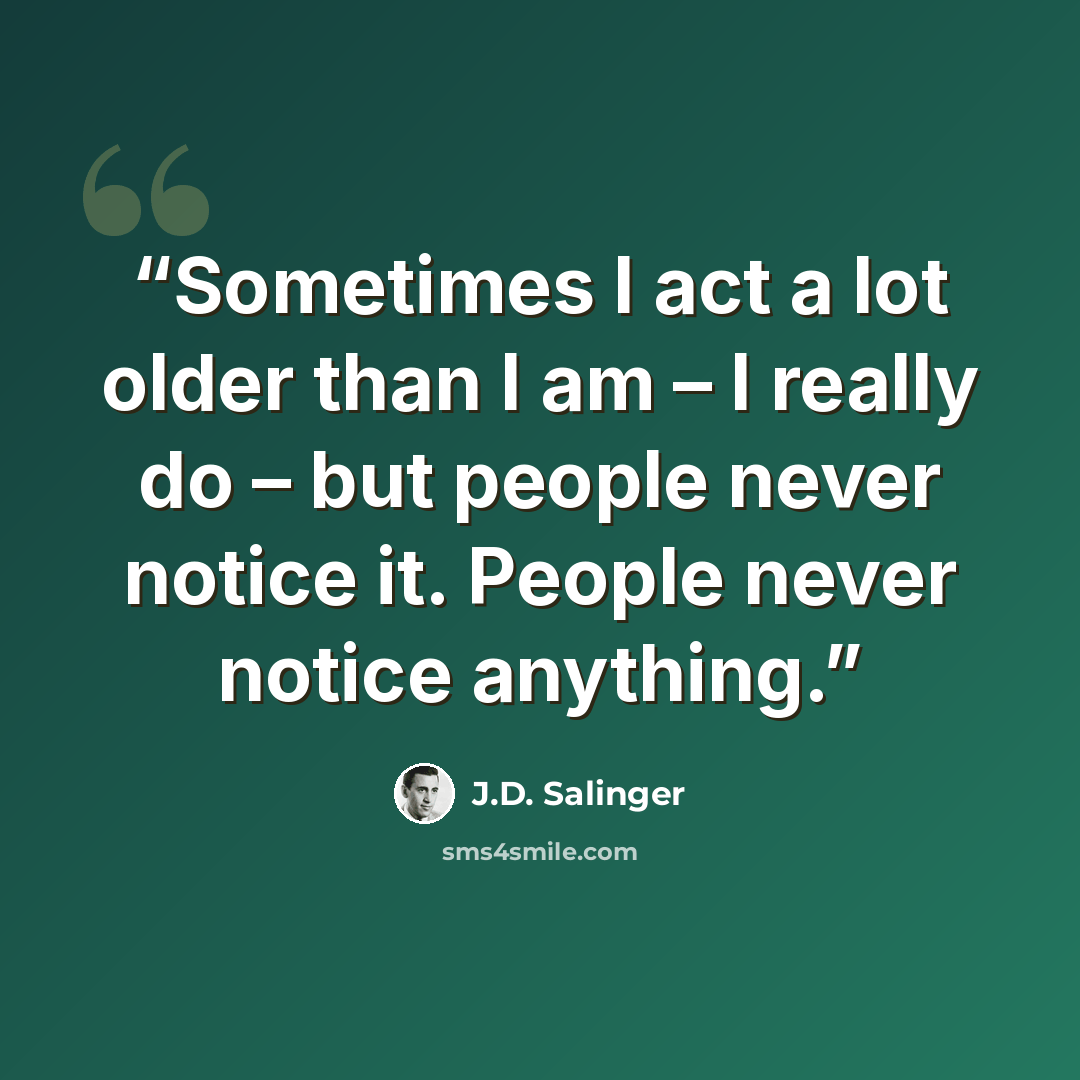 “Sometimes I act a lot older than I am – I really do – but people never notice it. People never notice anything.” quote by J.D. Salinger