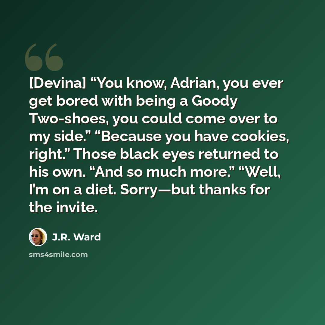 “[Devina] “You know, Adrian, you ever get bored with being a Goody Two-shoes, you could come over to my side.” “Because you have cookies, right.” Those black eyes returned to his own. “And so much more.” “Well, I’m on a diet. Sorry—but thanks for the invite.” quote by J.R. Ward
