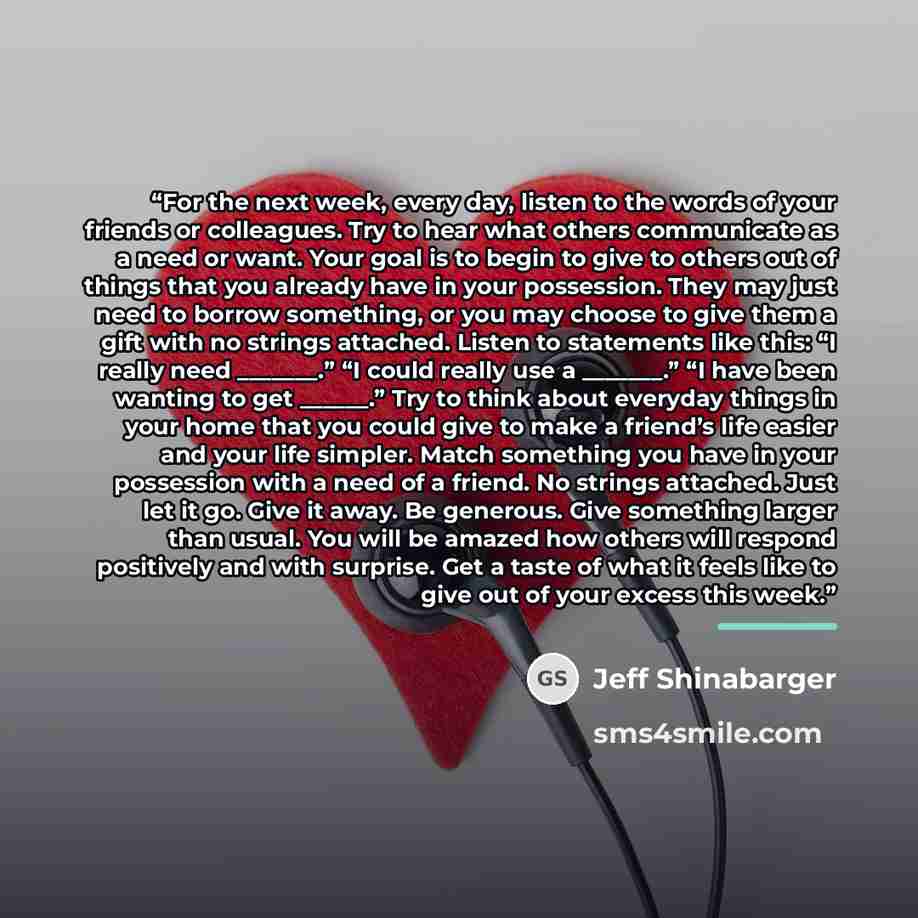 “For the next week, every day, listen to the words of your friends or colleagues. Try to hear what others communicate as a need or want. Your goal is to begin to give to others out of things that you already have in your possession. They may just need to borrow something, or you may choose to give…” quote by Jeff Shinabarger