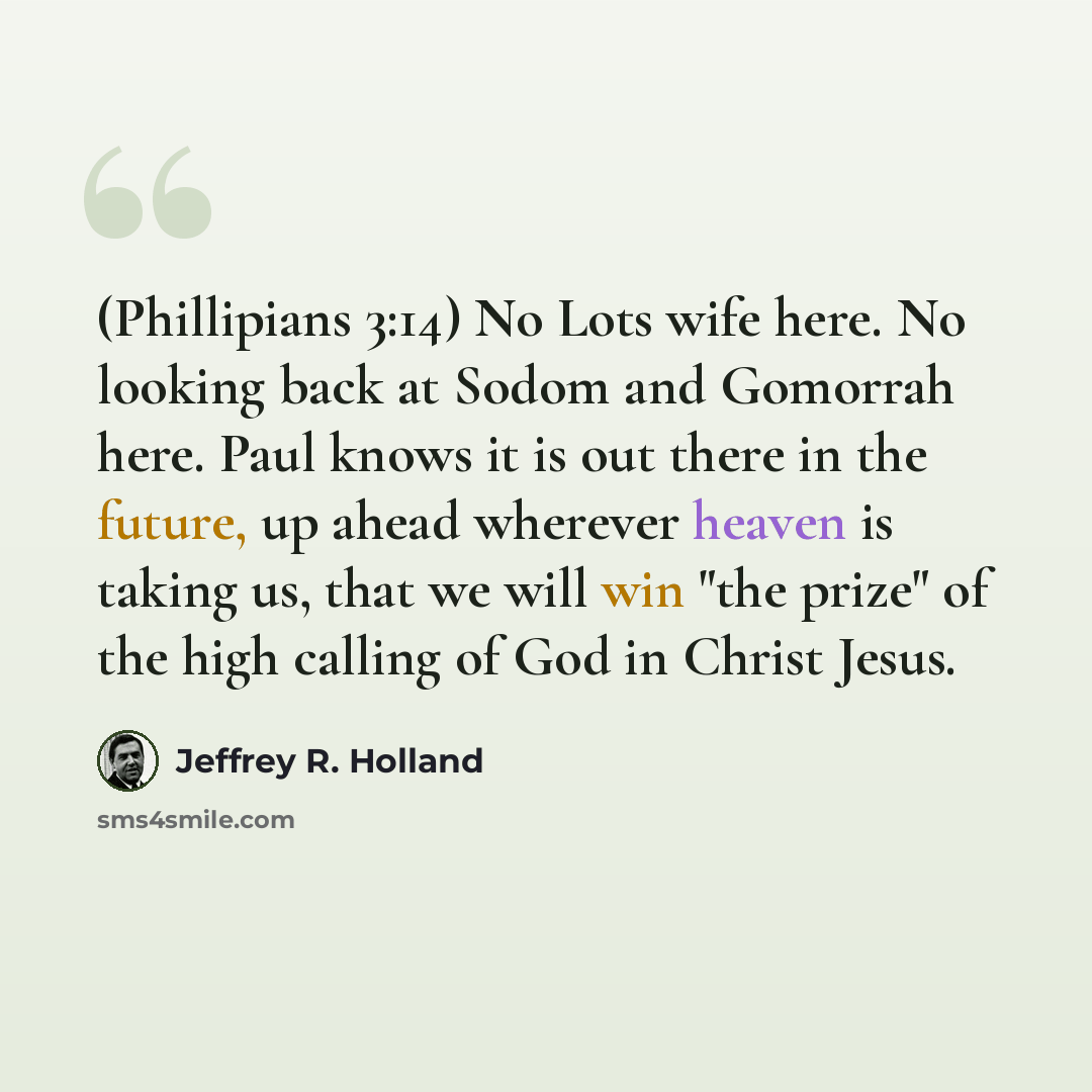 “(Phillipians 3:14) No Lots wife here. No looking back at Sodom and Gomorrah here. Paul knows it is out there in the future, up ahead wherever heaven is taking us, that we will win "the prize" of the high calling of God in Christ Jesus.” quote by Jeffrey R. Holland
