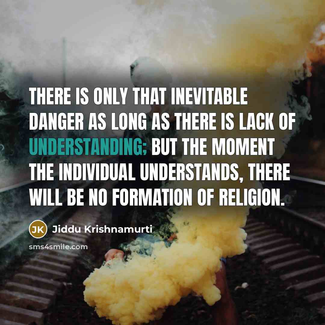 “There is only that inevitable danger as long as there is lack of understanding; but the moment the individual understands, there will be no formation of religion.” quote by Jiddu Krishnamurti