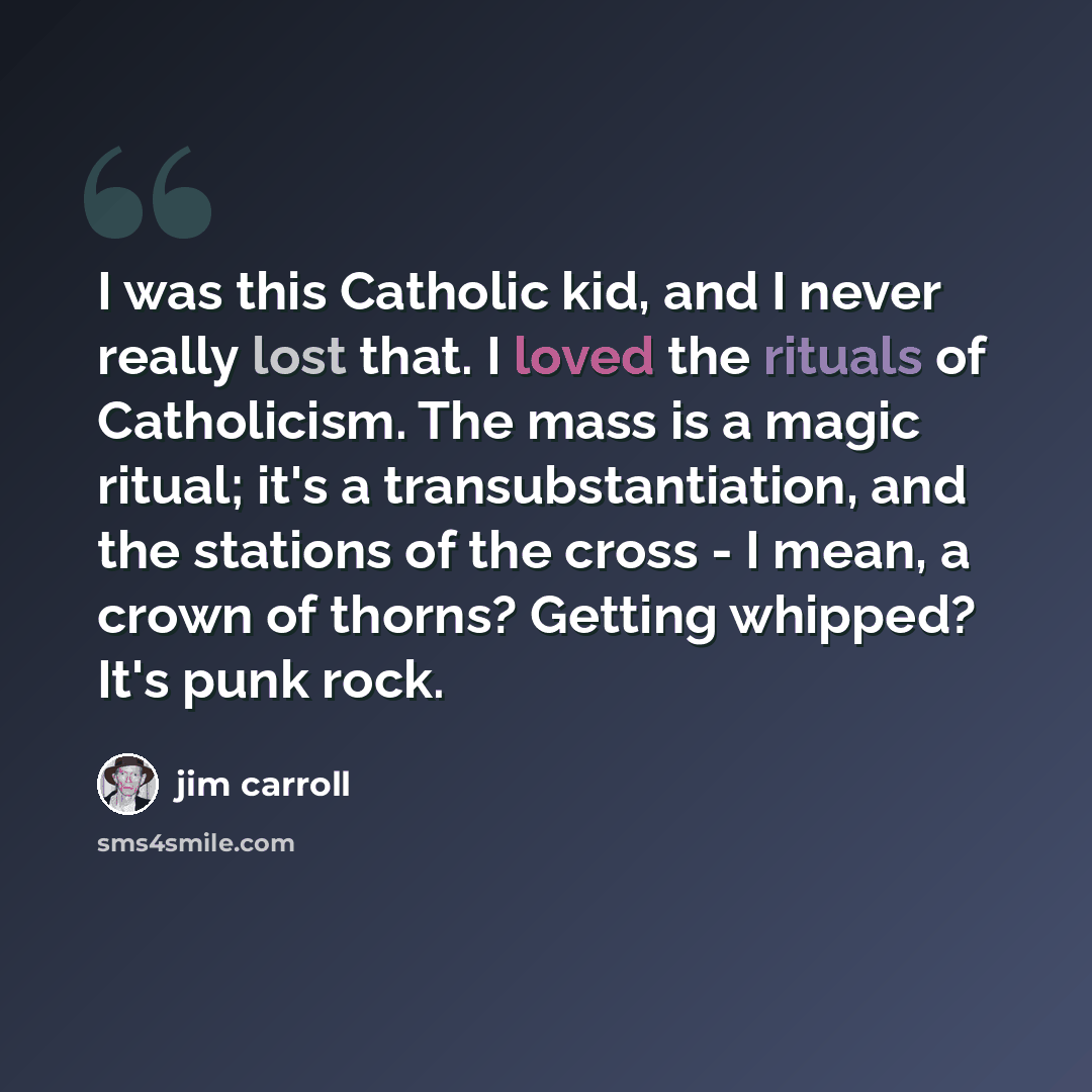 “I was this Catholic kid, and I never really lost that. I loved the rituals of Catholicism. The mass is a magic ritual; it's a transubstantiation, and the stations of the cross - I mean, a crown of thorns? Getting whipped? It's punk rock.” quote by Jim Carroll