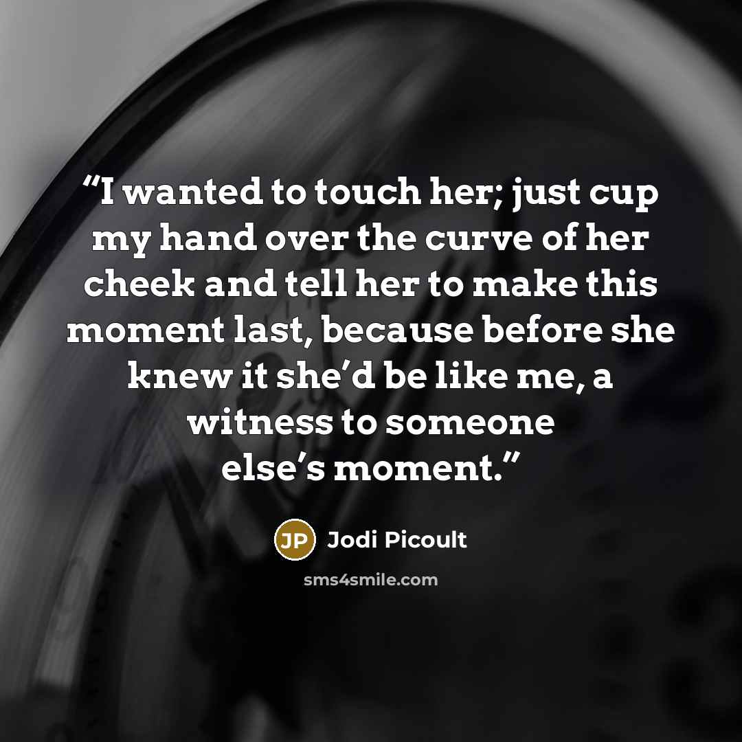 “I wanted to touch her; just cup my hand over the curve of her cheek and tell her to make this moment last, because before she knew it she’d be like me, a witness to someone else’s moment.” quote by Jodi Picoult