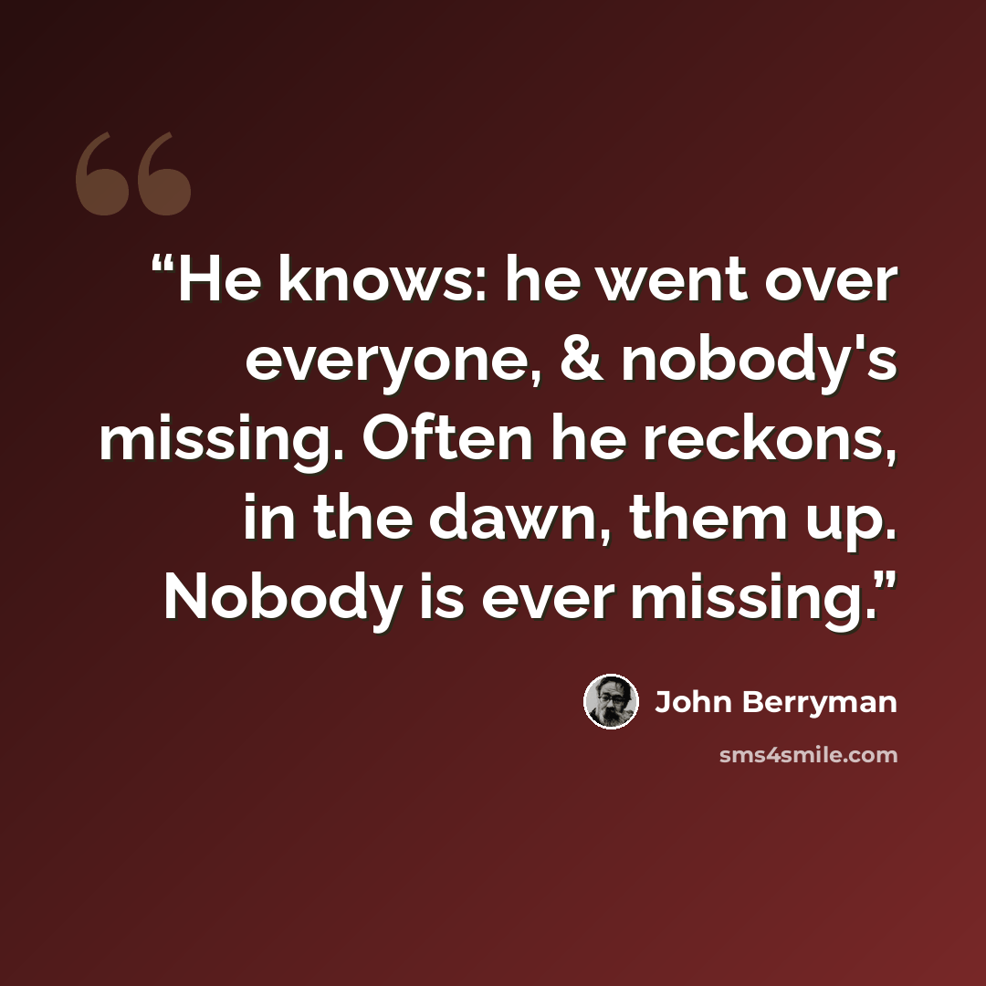 “He knows: he went over everyone, & nobody's missing. Often he reckons, in the dawn, them up. Nobody is ever missing.” quote by John Berryman