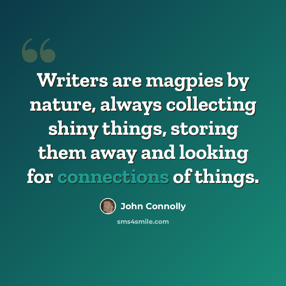 “Writers are magpies by nature, always collecting shiny things, storing them away and looking for connections of things.” quote by John Connolly