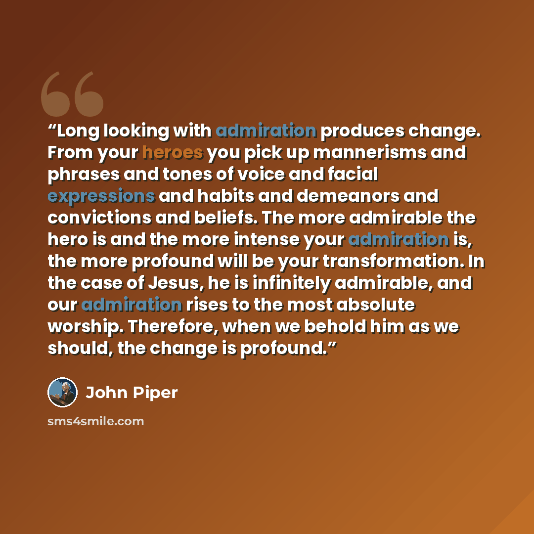 “Long looking with admiration produces change. From your heroes you pick up mannerisms and phrases and tones of voice and facial expressions and habits and demeanors and convictions and beliefs. The more admirable the hero is and the more intense your admiration is, the more profound will be your…” quote by John Piper