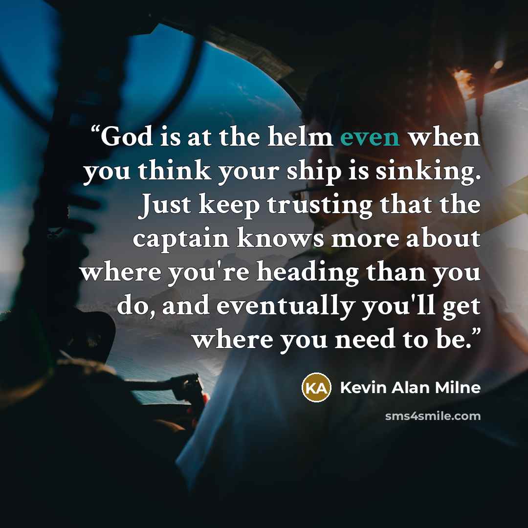“God is at the helm even when you think your ship is sinking. Just keep trusting that the captain knows more about where you're heading than you do, and eventually you'll get where you need to be.” quote by Kevin Alan Milne