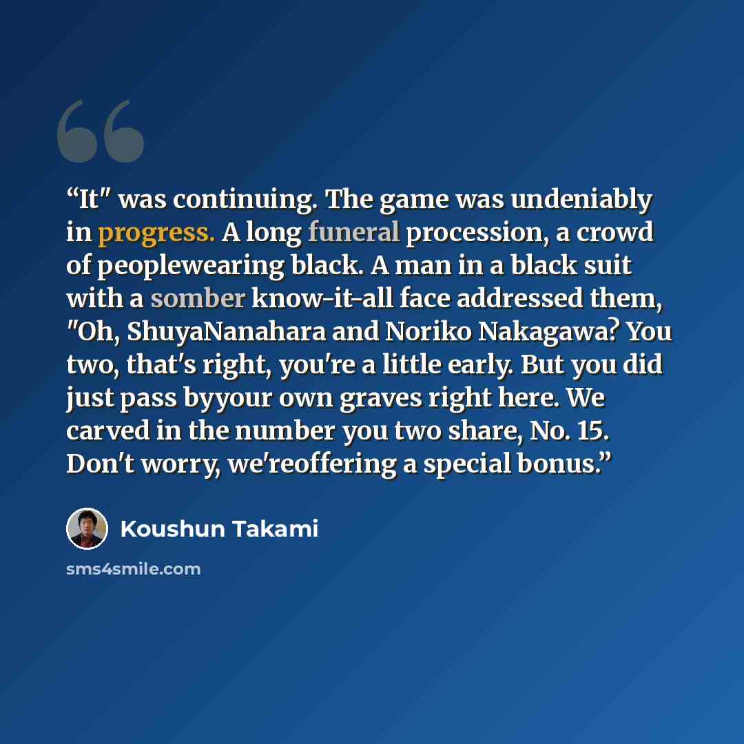 “It" was continuing. The game was undeniably in progress. A long funeral procession, a crowd of peoplewearing black. A man in a black suit with a somber know-it-all face addressed them, "Oh, ShuyaNanahara and Noriko Nakagawa? You two, that's right, you're a little early. But you did just pass…” quote by Koushun Takami