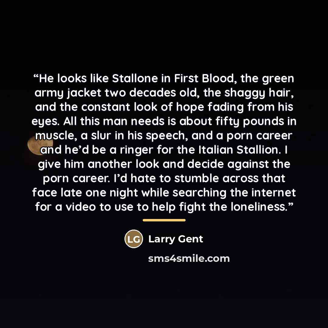 “He looks like Stallone in First Blood, the green army jacket two decades old, the shaggy hair, and the constant look of hope fading from his eyes. All this man needs is about fifty pounds in muscle, a slur in his speech, and a porn career and he’d be a ringer for the Italian Stallion. I give him…” quote by Larry Gent