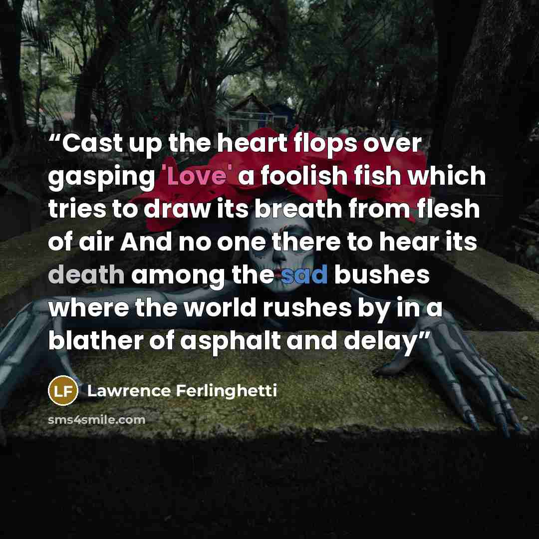 “Cast up the heart flops over gasping 'Love' a foolish fish which tries to draw its breath from flesh of air And no one there to hear its death among the sad bushes where the world rushes by in a blather of asphalt and delay” quote by Lawrence Ferlinghetti