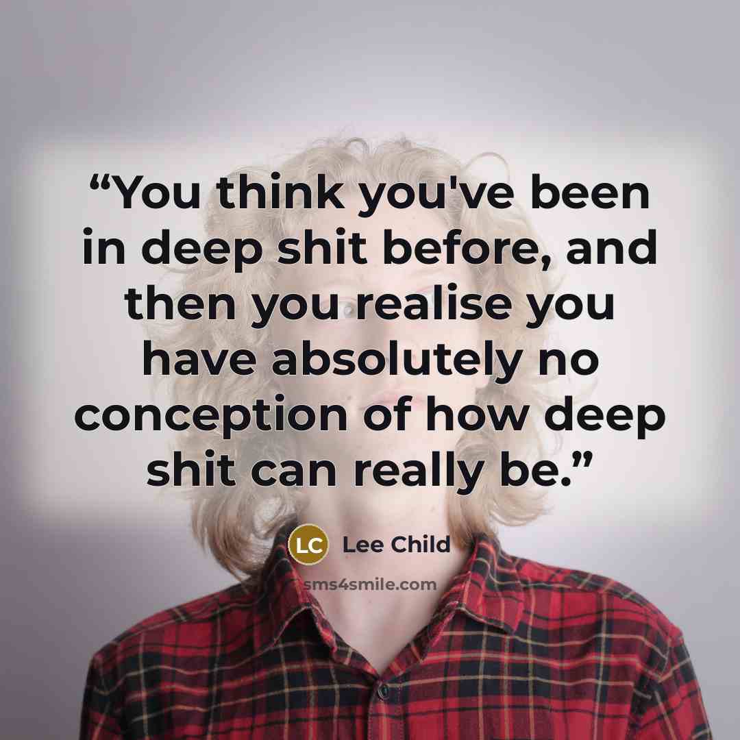 “You think you've been in deep shit before, and then you realise you have absolutely no conception of how deep shit can really be.” quote by Lee Child