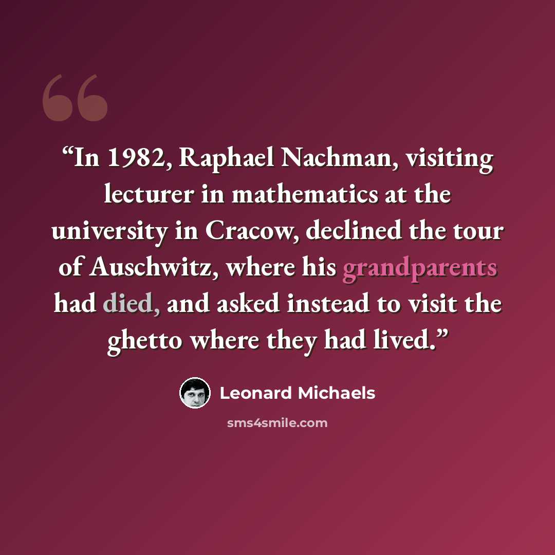 “In 1982, Raphael Nachman, visiting lecturer in mathematics at the university in Cracow, declined the tour of Auschwitz, where his grandparents had died, and asked instead to visit the ghetto where they had lived.” quote by Leonard Michaels