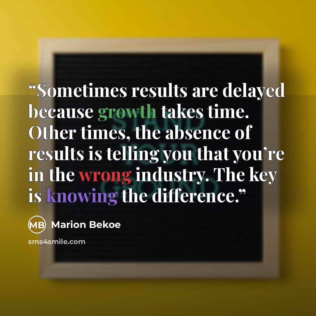 “Sometimes results are delayed because growth takes time. Other times, the absence of results is telling you that you’re in the wrong industry. The key is knowing the difference.” quote by Marion Bekoe