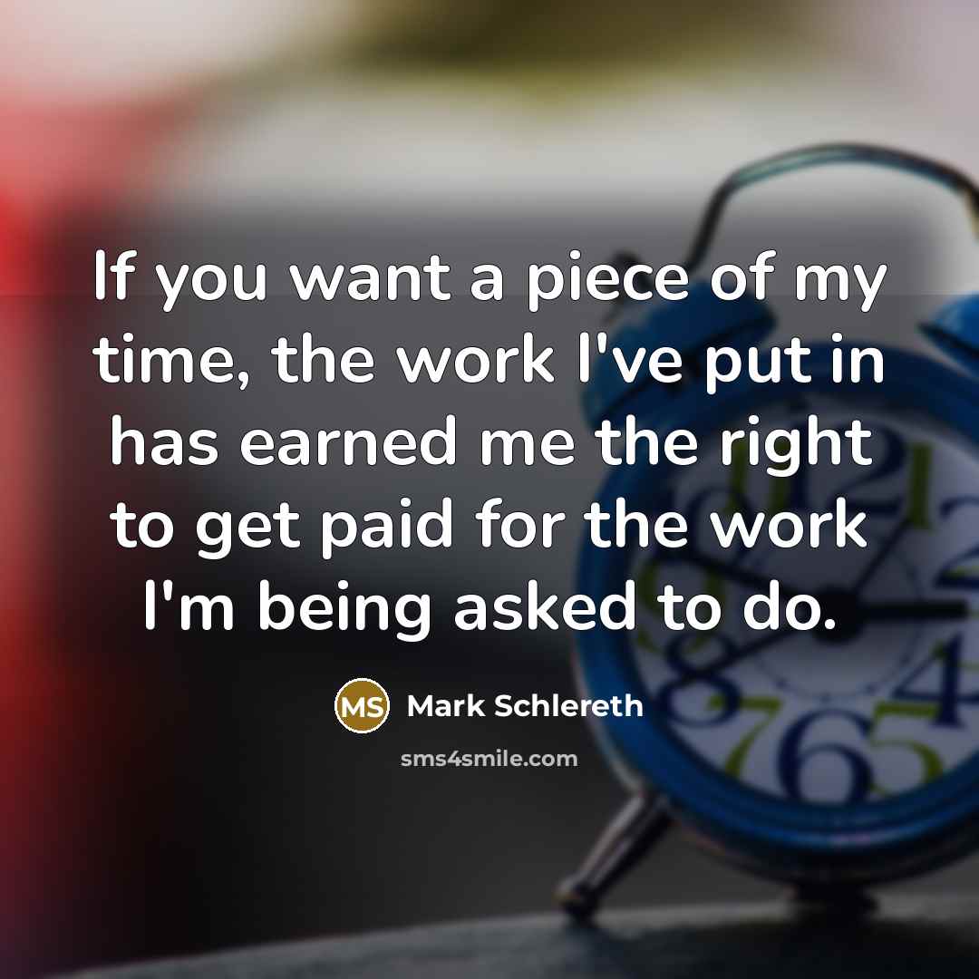 “If you want a piece of my time, the work I've put in has earned me the right to get paid for the work I'm being asked to do.” quote by Mark Schlereth