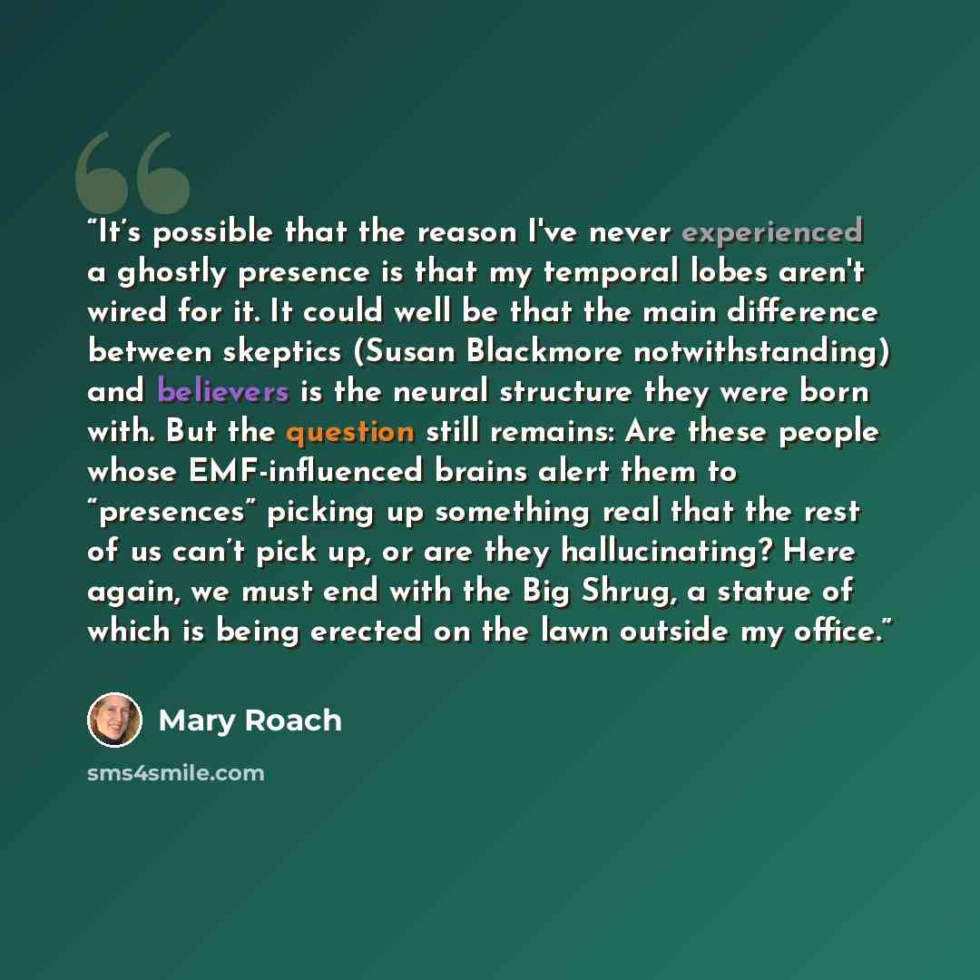 “It’s possible that the reason I've never experienced a ghostly presence is that my temporal lobes aren't wired for it. It could well be that the main difference between skeptics (Susan Blackmore notwithstanding) and believers is the neural structure they were born with. But the question still…” quote by Mary Roach