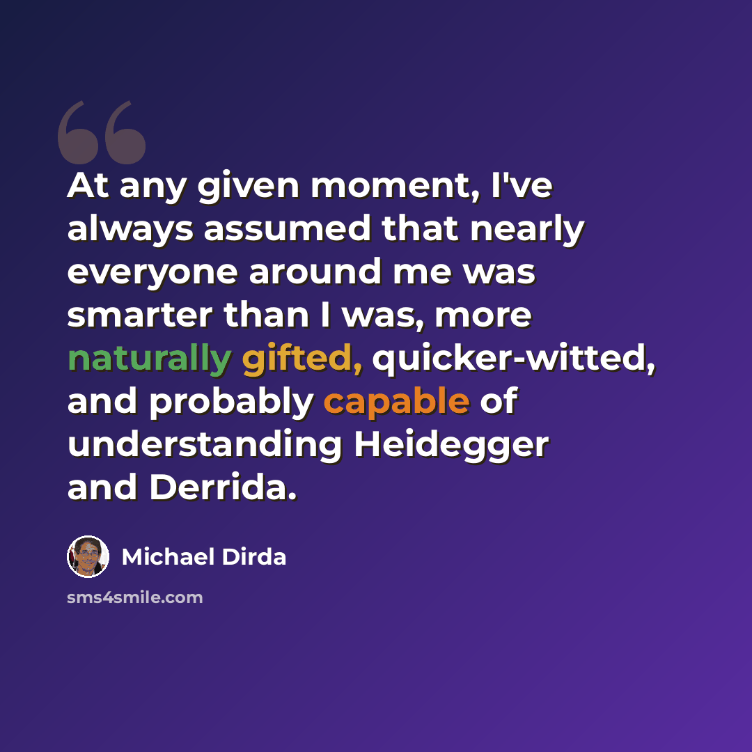 “At any given moment, I've always assumed that nearly everyone around me was smarter than I was, more naturally gifted, quicker-witted, and probably capable of understanding Heidegger and Derrida.” quote by Michael Dirda