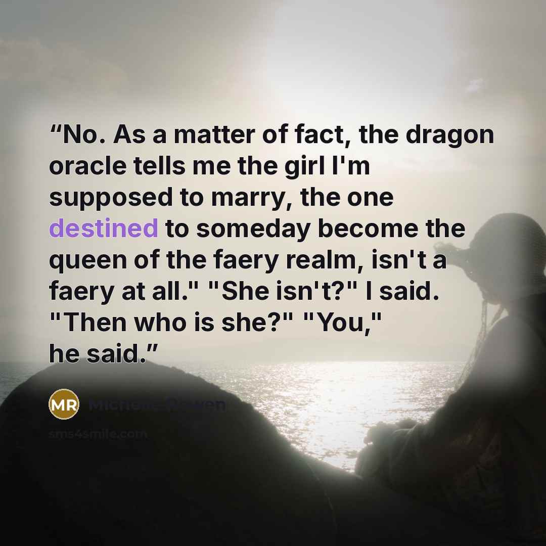 “No. As a matter of fact, the dragon oracle tells me the girl I'm supposed to marry, the one destined to someday become the queen of the faery realm, isn't a faery at all." "She isn't?" I said. "Then who is she?" "You," he said.” quote by Michelle Rowen