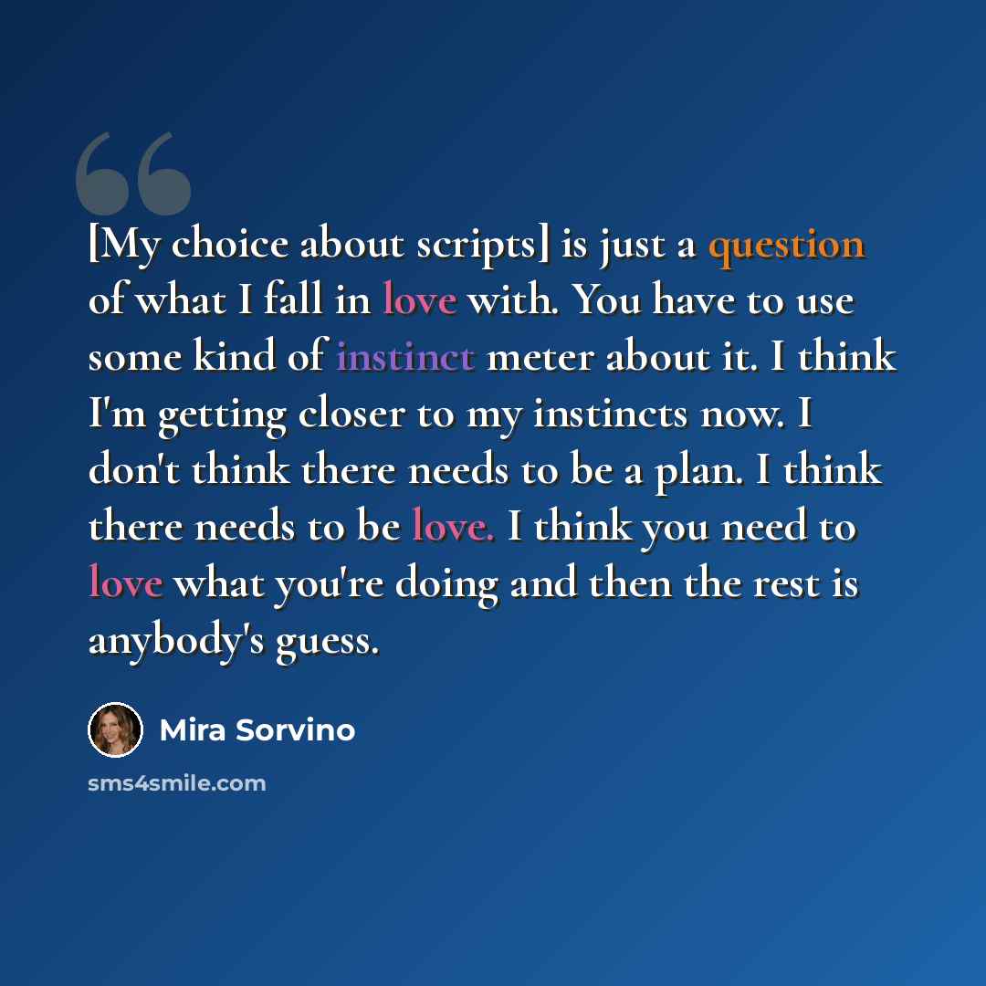 “[My choice about scripts] is just a question of what I fall in love with. You have to use some kind of instinct meter about it. I think I'm getting closer to my instincts now. I don't think there needs to be a plan. I think there needs to be love. I think you need to love what you're doing and…” quote by Mira Sorvino