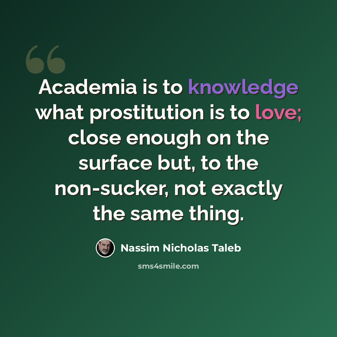 “Academia is to knowledge what prostitution is to love; close enough on the surface but, to the non-sucker, not exactly the same thing.” quote by Nassim Nicholas Taleb