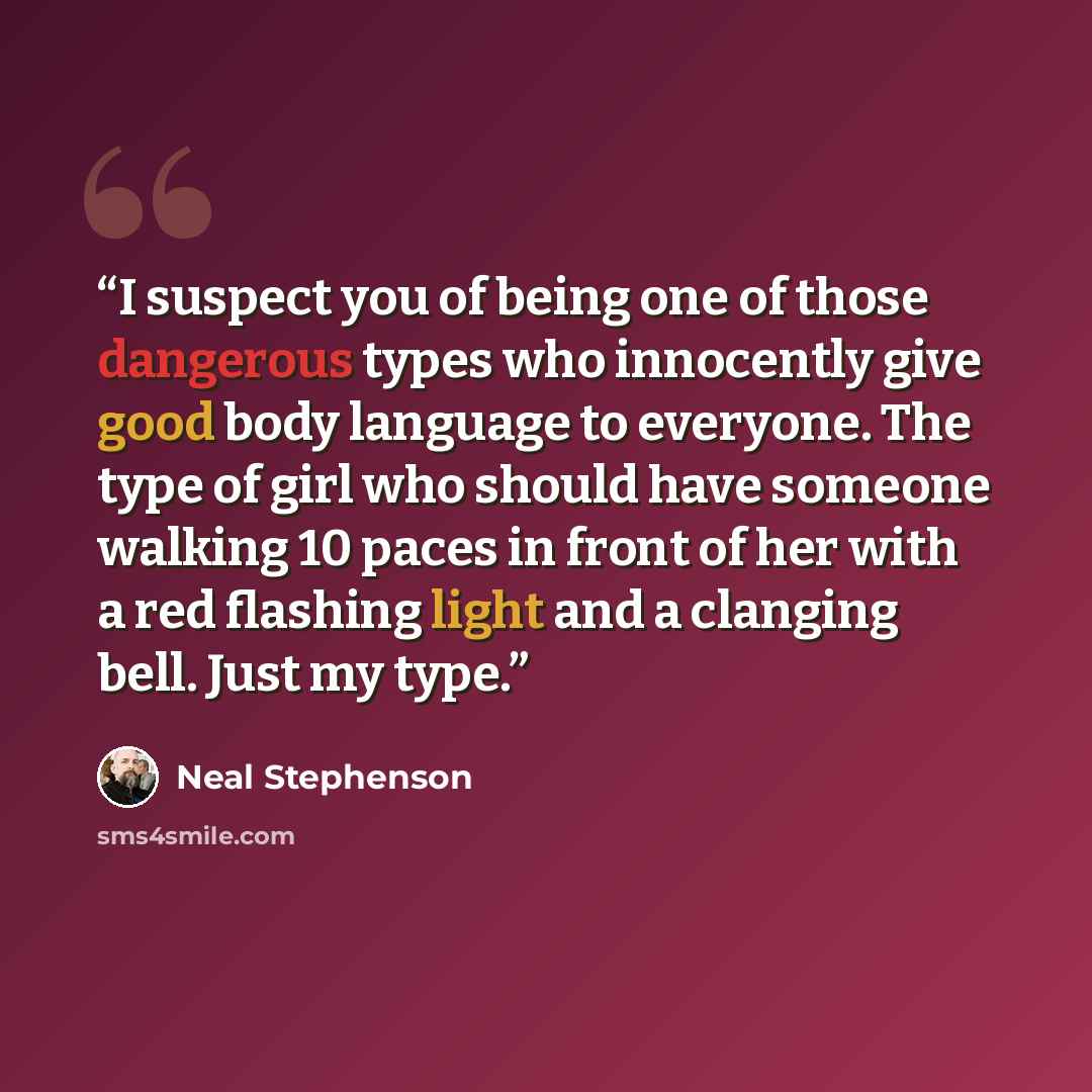 “I suspect you of being one of those dangerous types who innocently give good body language to everyone. The type of girl who should have someone walking 10 paces in front of her with a red flashing light and a clanging bell. Just my type.” quote by Neal Stephenson