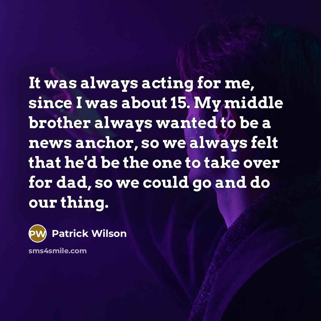 “It was always acting for me, since I was about 15. My middle brother always wanted to be a news anchor, so we always felt that he'd be the one to take over for dad, so we could go and do our thing.” quote by Patrick Wilson