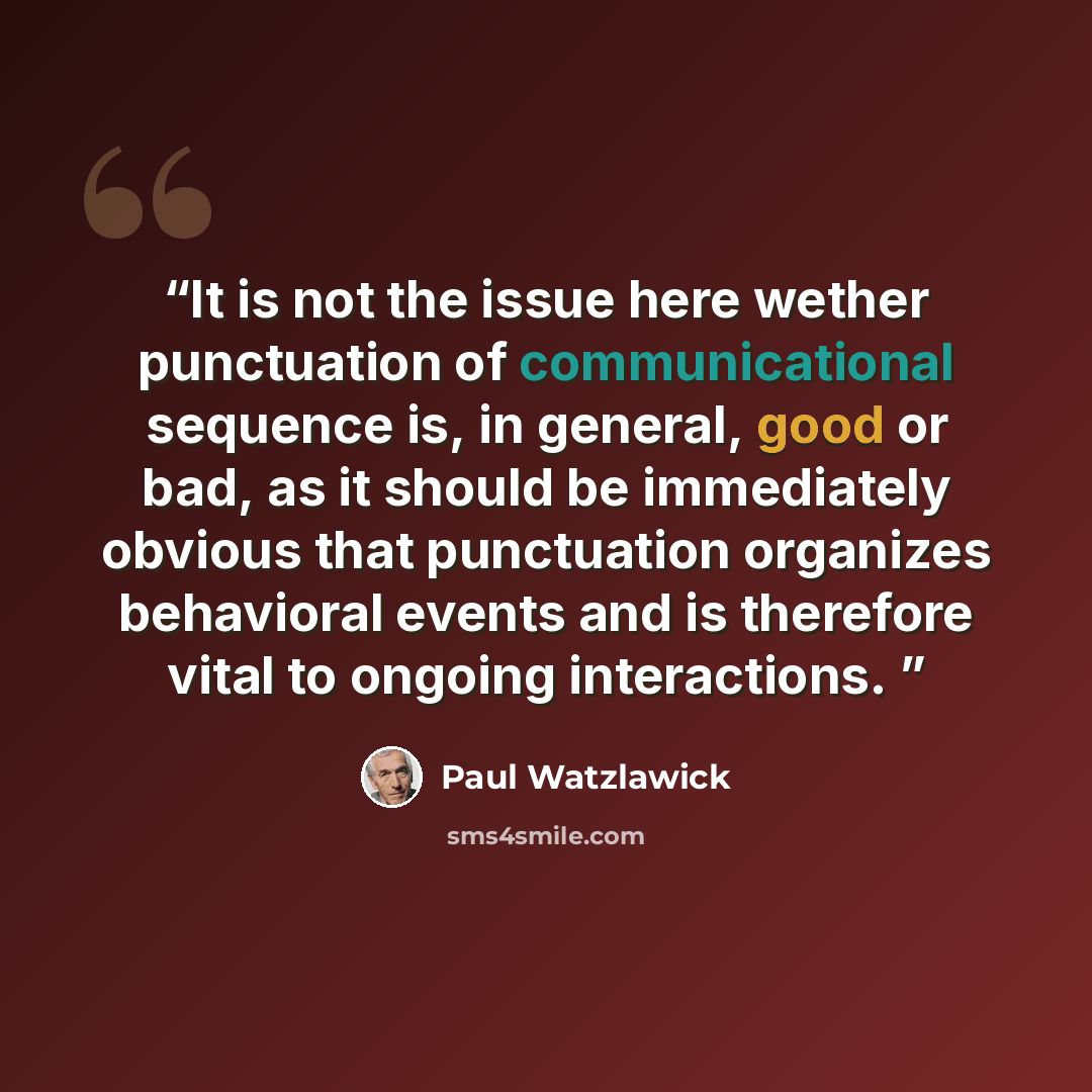 “It is not the issue here wether punctuation of communicational sequence is, in general, good or bad, as it should be immediately obvious that punctuation organizes behavioral events and is therefore vital to ongoing interactions.” quote by Paul Watzlawick