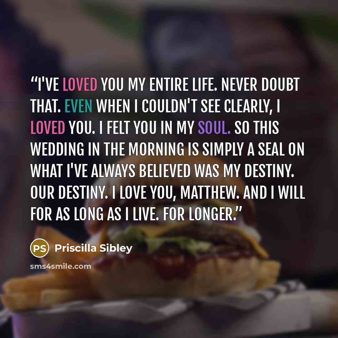 “I've loved you my entire life. Never doubt that. Even when I couldn't see clearly, I loved you. I felt you in my soul. So this wedding in the morning is simply a seal on what I've always believed was my destiny. Our destiny. I love you, Matthew. And I will for as long as I live. For longer.” quote by Priscilla Sibley