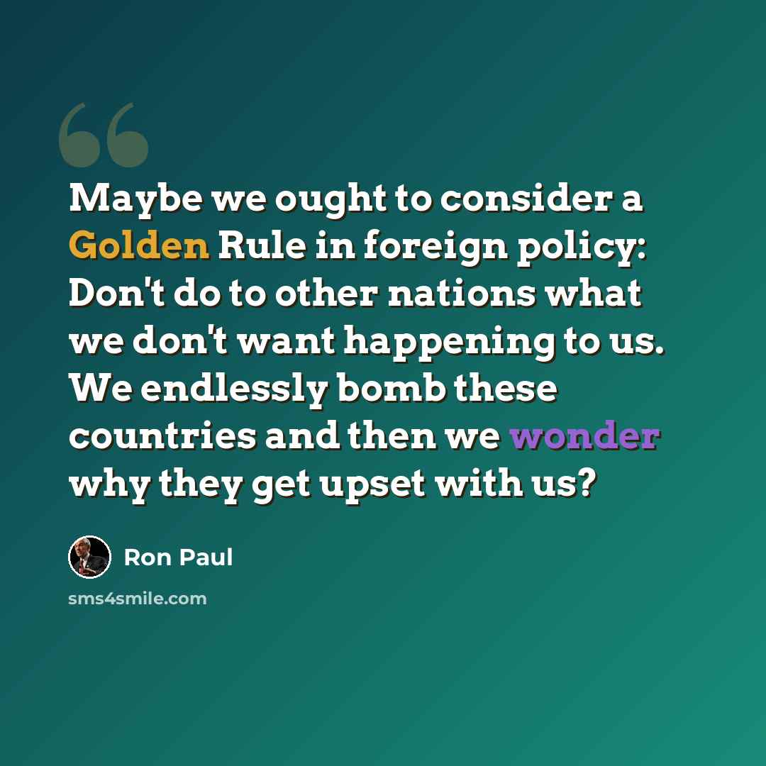 “Maybe we ought to consider a Golden Rule in foreign policy: Don't do to other nations what we don't want happening to us. We endlessly bomb these countries and then we wonder why they get upset with us?” quote by Ron Paul